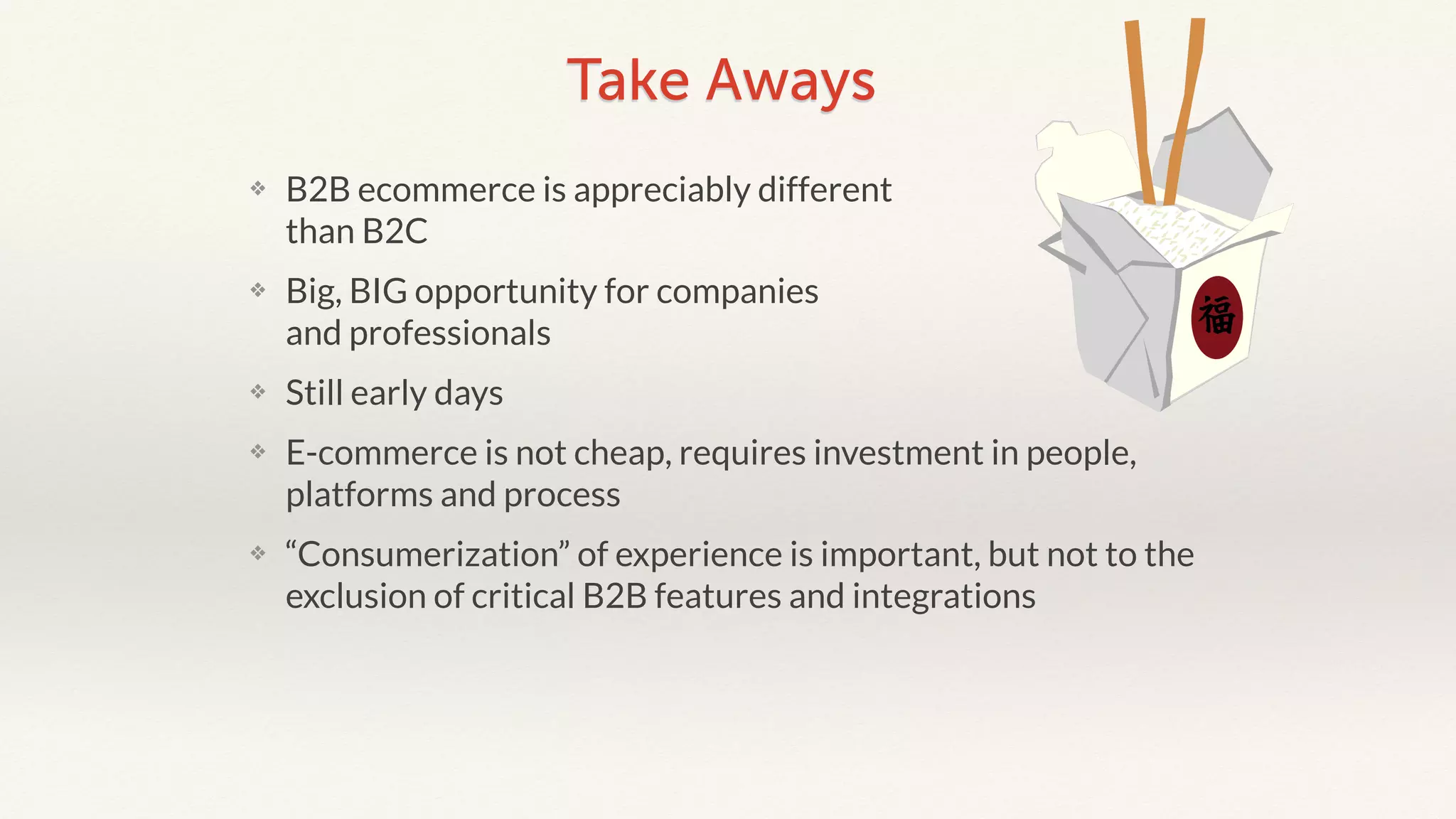 Take Aways 
❖ B2B ecommerce is appreciably different 
than B2C 
❖ Big, BIG opportunity for companies 
and professionals 
❖ Still early days 
❖ E-commerce is not cheap, requires investment in people, 
platforms and process 
❖ “Consumerization” of experience is important, but not to the 
exclusion of critical B2B features and integrations 
