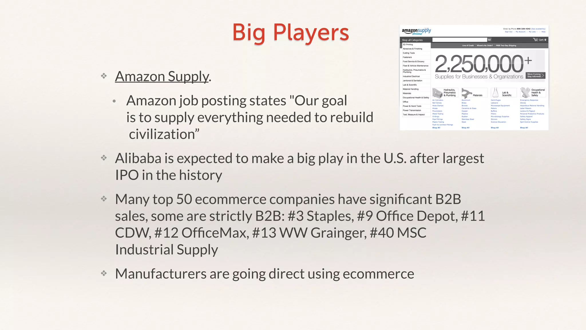 Big Players 
❖ Amazon Supply. 
• Amazon job posting states "Our goal 
is to supply everything needed to rebuild 
civilization” 
❖ Alibaba is expected to make a big play in the U.S. after largest 
IPO in the history 
❖ Many top 50 ecommerce companies have significant B2B 
sales, some are strictly B2B: #3 Staples, #9 Office Depot, #11 
CDW, #12 OfficeMax, #13 WW Grainger, #40 MSC 
Industrial Supply 
❖ Manufacturers are going direct using ecommerce 
 