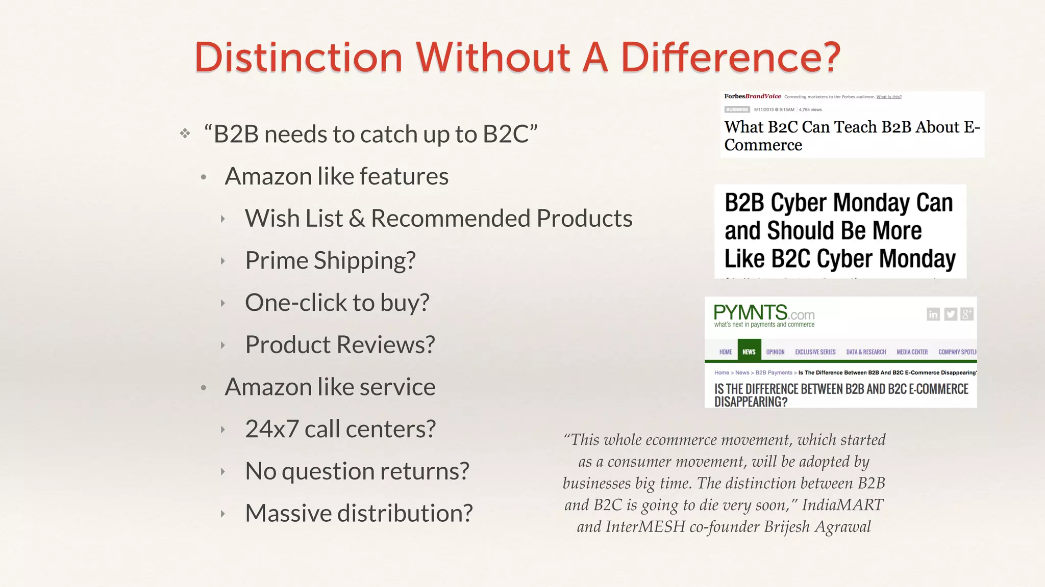 Distinction Without A Difference? 
❖ “B2B needs to catch up to B2C” 
• Amazon like features 
‣ Wish List & Recommended Products 
‣ Prime Shipping? 
‣ One-click to buy? 
‣ Product Reviews? 
• Amazon like service 
‣ 24x7 call centers? 
‣ No question returns? 
‣ Massive distribution? 
“This whole ecommerce movement, which started 
as a consumer movement, will be adopted by 
businesses big time. The distinction between B2B 
and B2C is going to die very soon,” IndiaMART 
and InterMESH co-founder Brijesh Agrawal 
 