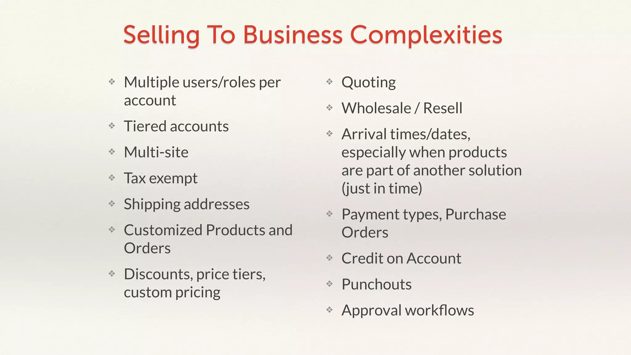 Selling To Business Complexities 
❖ Multiple users/roles per 
account 
❖ Tiered accounts 
❖ Multi-site 
❖ Tax exempt 
❖ Shipping addresses 
❖ Customized Products and 
Orders 
❖ Discounts, price tiers, 
custom pricing 
❖ Quoting 
❖ Wholesale / Resell 
❖ Arrival times/dates, 
especially when products 
are part of another solution 
(just in time) 
❖ Payment types, Purchase 
Orders 
❖ Credit on Account 
❖ Punchouts 
❖ Approval workflows 
 