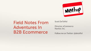 Field Notes From 
Adventures In 
B2B Ecommerce 
Scott DeToffol 
Director, eCommerce 
Navitor, Inc. 
Follow me on Twitter: @detoffol 
 