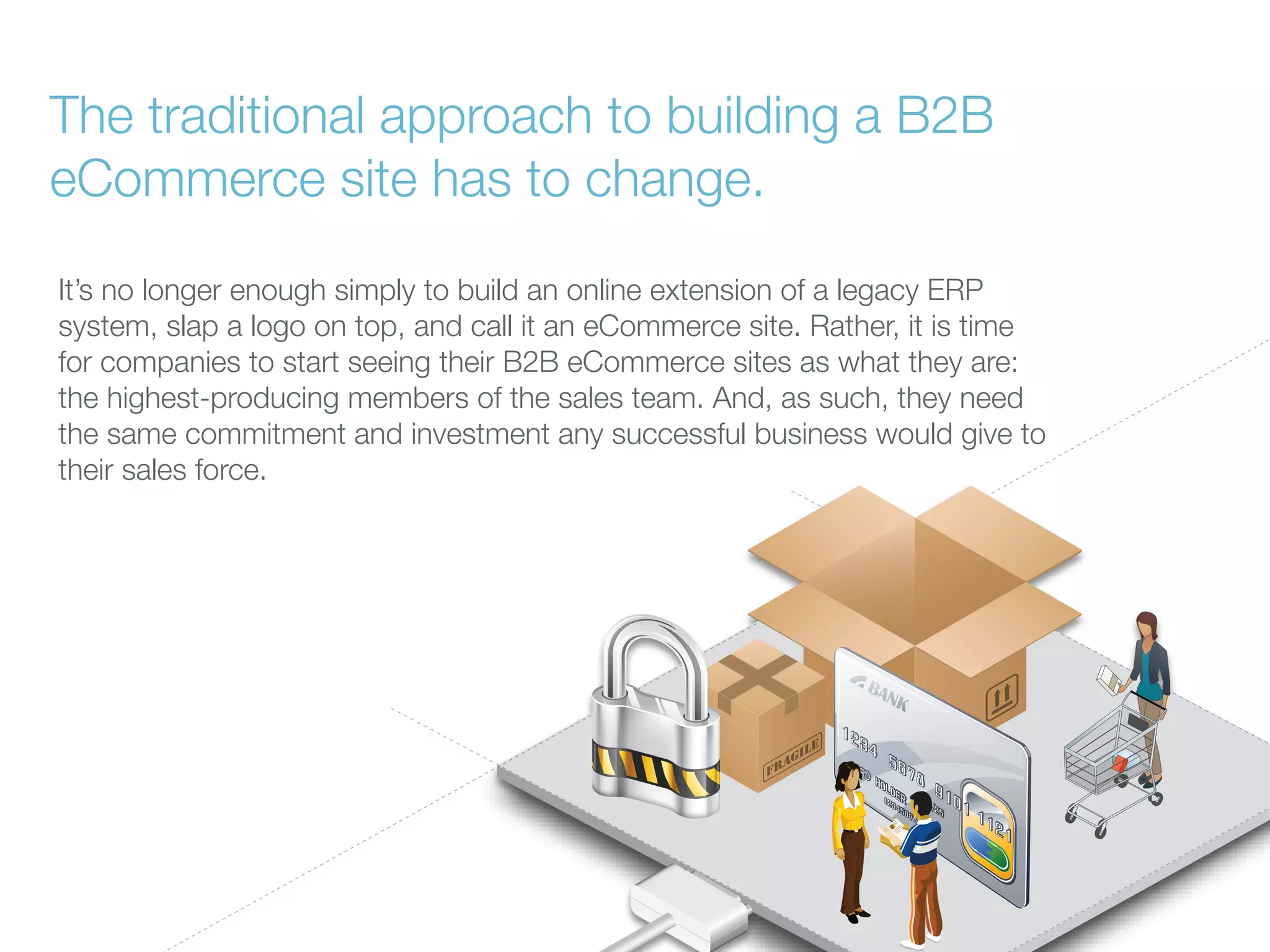 The traditional approach to building a B2B
eCommerce site has to change.
It’s no longer enough simply to build an online extension of a legacy ERP
system, slap a logo on top, and call it an eCommerce site. Rather, it is time
for companies to start seeing their B2B eCommerce sites as what they are:
the highest-producing members of the sales team. And, as such, they need
the same commitment and investment any successful business would give to
their sales force.

 
