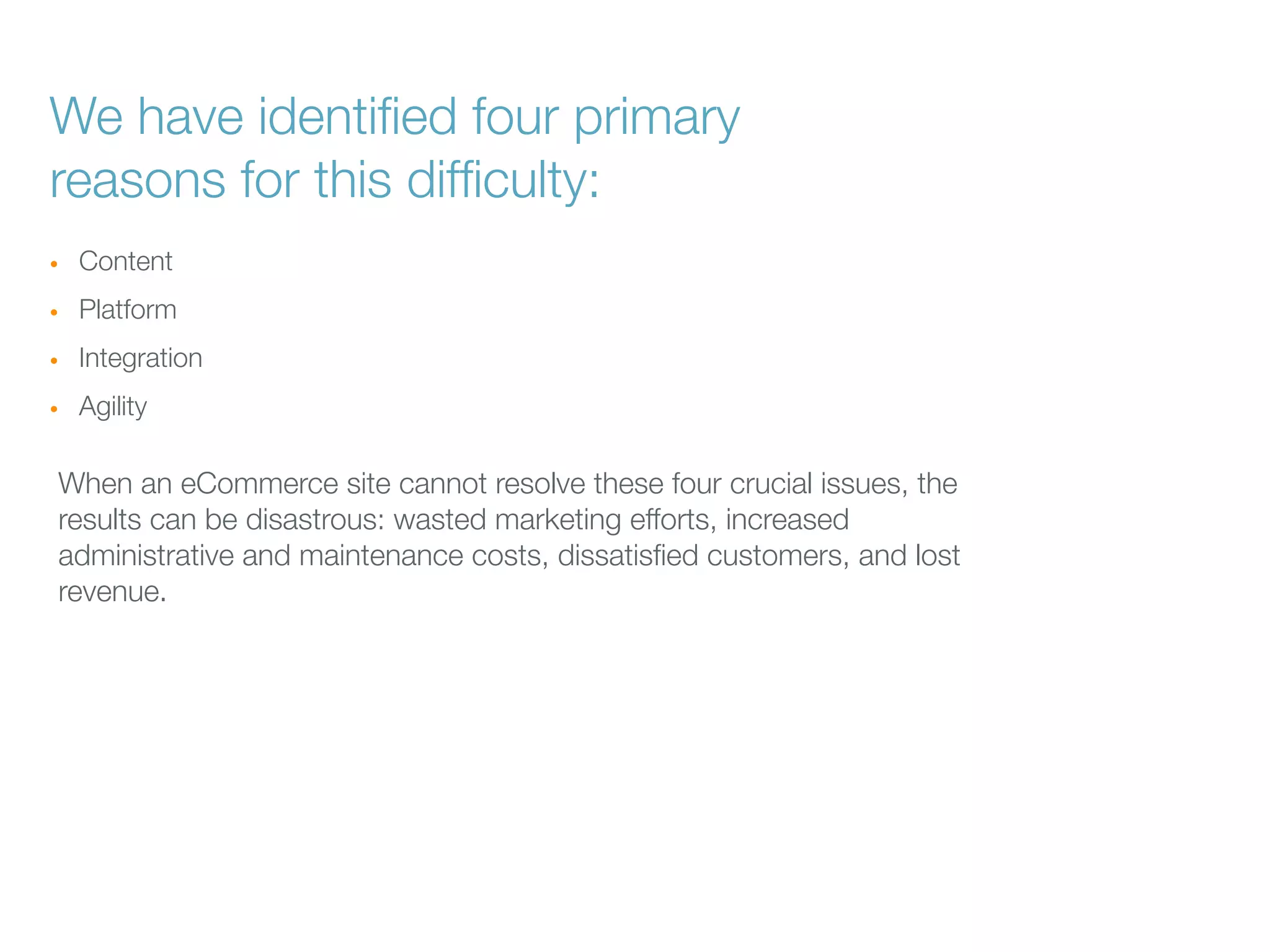 We have identiﬁed four primary
reasons for this difﬁculty:
•

Content

•

Platform

•

Integration

•

Agility

When an eCommerce site cannot resolve these four crucial issues, the
results can be disastrous: wasted marketing efforts, increased
administrative and maintenance costs, dissatisﬁed customers, and lost
revenue.

 