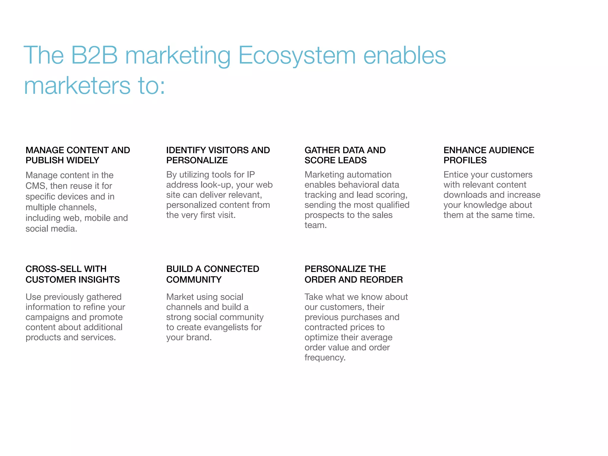The B2B marketing Ecosystem enables
marketers to:
MANAGE CONTENT AND
PUBLISH WIDELY

IDENTIFY VISITORS AND
PERSONALIZE

GATHER DATA AND
SCORE LEADS

ENHANCE AUDIENCE
PROFILES

Manage content in the
CMS, then reuse it for
speciﬁc devices and in
multiple channels,
including web, mobile and
social media.

By utilizing tools for IP
address look-up, your web
site can deliver relevant,
personalized content from
the very ﬁrst visit.

Marketing automation
enables behavioral data
tracking and lead scoring,
sending the most qualiﬁed
prospects to the sales
team.

Entice your customers
with relevant content
downloads and increase
your knowledge about
them at the same time.

CROSS-SELL WITH
CUSTOMER INSIGHTS

BUILD A CONNECTED
COMMUNITY

PERSONALIZE THE
ORDER AND REORDER

Use previously gathered
information to reﬁne your
campaigns and promote
content about additional
products and services.

Market using social
channels and build a
strong social community
to create evangelists for
your brand.

Take what we know about
our customers, their
previous purchases and
contracted prices to
optimize their average
order value and order
frequency.

 