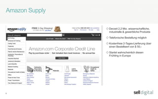 6
Amazon Supply
◇ Derzeit 2,2 Mio. wissenschaftliche,
industrielle & gewerbliche Produkte
◇ Telefonische Bestellung möglich
◇ Kostenfreie 2-Tages-Lierferung über
einen Bestellwert von $ 50,-
◇ Startet wahrscheinlich diesen
Frühling in Europa
 