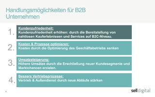 9
Handlungsmöglichkeiten für B2B
Unternehmen
Kundenzufriedenheit:
Kundenzufriedenheit erhöhen: durch die Bereitstellung von
nahtlosen Kauferlebnissen und Services auf B2C-Niveau.
1.
2.
3.
Umsatzsteigerung:
Höhere Umsätze durch die Erschließung neuer Kundesegmente und
Marktchancen erzielen.
Kosten & Prozesse optimieren:
Kosten durch die Optimierung des Geschäftsbetriebs senken
Bessere Vertriebsprozesse:
Vertrieb & Außendienst durch neue Abläufe stärken4.
 