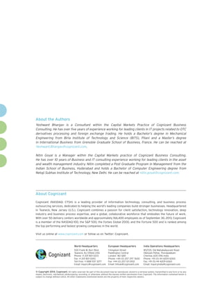About the Authors
Yeshwant Bhargav is a Consultant within the Capital Markets Practice of Cognizant Business
Consulting. He has over five years of experience working for leading clients in IT projects related to OTC
derivatives processing and foreign exchange trading. He holds a Bachelor’s degree in Mechanical
Engineering from Birla Institute of Technology and Science (BITS), Pilani and a Master’s degree
in International Business from Grenoble Graduate School of Business, France. He can be reached at
Yeshwant.Bhargav@cognizant.com.
Nitin Goyal is a Manager within the Capital Markets practice of Cognizant Business Consulting.
He has over 10 years of Business and IT consulting experience working for leading clients in the asset
and wealth management industry. Nitin completed a Post Graduate Program in Management from the
Indian School of Business, Hyderabad and holds a Bachelor of Computer Engineering degree from
Netaji Subhas Institute of Technology, New Delhi. He can be reached at nitin.goyal@cognizant.com.

About Cognizant
Cognizant (NASDAQ: CTSH) is a leading provider of information technology, consulting, and business process
outsourcing services, dedicated to helping the world’s leading companies build stronger businesses. Headquartered
in Teaneck, New Jersey (U.S.), Cognizant combines a passion for client satisfaction, technology innovation, deep
industry and business process expertise, and a global, collaborative workforce that embodies the future of work.
With over 50 delivery centers worldwide and approximately 166,400 employees as of September 30, 2013, Cognizant
is a member of the NASDAQ-100, the S&P 500, the Forbes Global 2000, and the Fortune 500 and is ranked among
the top performing and fastest growing companies in the world.
Visit us online at www.cognizant.com or follow us on Twitter: Cognizant.

World Headquarters

European Headquarters

India Operations Headquarters

500 Frank W. Burr Blvd.
Teaneck, NJ 07666 USA
Phone: +1 201 801 0233
Fax: +1 201 801 0243
Toll Free: +1 888 937 3277
Email: inquiry@cognizant.com

1 Kingdom Street
Paddington Central
London W2 6BD
Phone: +44 (0) 207 297 7600
Fax: +44 (0) 207 121 0102
Email: infouk@cognizant.com

#5/535, Old Mahabalipuram Road
Okkiyam Pettai, Thoraipakkam
Chennai, 600 096 India
Phone: +91 (0) 44 4209 6000
Fax: +91 (0) 44 4209 6060
Email: inquiryindia@cognizant.com

©
­­ Copyright 2014, Cognizant. All rights reserved. No part of this document may be reproduced, stored in a retrieval system, transmitted in any form or by any
means, electronic, mechanical, photocopying, recording, or otherwise, without the express written permission from Cognizant. The information contained herein is
subject to change without notice. All other trademarks mentioned herein are the property of their respective owners.

 