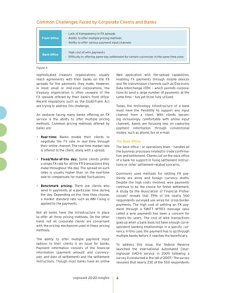 Common Challenges Faced by Corporate Clients and Banks

Front Office

• Lack of transparency in FX spreads
• Ability to offer multiple pricing methods
• Ability to offer various payment input channels

Back Office

• High cost of wire payments
• Difficulty in offering same-day settlement for certain currencies in the same time zone

Figure 4

sophisticated treasury organizations usually
reach agreements with their banks on the FX
spreads for the payments they make. However,
in most small or mid-sized corporations, the
treasury organization is often unaware of the
FX spreads offered by their bank’s front office.
Recent regulations such as the Dodd-Frank Act
are trying to address this challenge.
An obstacle facing many banks offering an FX
service is the ability to offer multiple pricing
methods. Common pricing methods offered by
banks are:

•	

•	

•	

Real-time: Banks enable their clients to
negotiate the FX rate in real time through
their online channel. The real-time market rate
is offered to the client, along with a spread.
Fixed/Rate-of-the day: Some clients prefer
a single FX rate for all the FX transactions they
make throughout the day. The spread on such
rates is usually higher than on the real-time
rate to compensate for market fluctuations.
Benchmark pricing: There are clients who
send in payments at a particular time during
the day. Depending on the time they choose,
a market standard rate such as WM Fixing is
applied to the payments.

Not all banks have the infrastructure in place
to offer all three pricing methods. On the other
hand, not all corporate clients are conversant
with the pricing mechanism used in these pricing
methods.
The ability to offer multiple payment input
options to their clients is an issue for banks.
Payment information consists of the financial
information (payment amount and currencypair, and date of settlement) and the settlement
instructions. Though most banks have an online

cognizant 20-20 insights

Web application with file-upload capabilities,
enabling FX payments through mobile devices
and file transmission channels such as Electronic
Data Interchange (EDI) – which permits corporations to send a large number of payments at the
same time – has yet to be fully utilized.
Today, the technology infrastructure of a bank
must have the flexibility to support any input
channel from a client. With clients becoming increasingly comfortable with online input
channels, banks are focusing less on capturing
payment information through conventional
modes, such as phone, fax or e-mail.
The Back Office
The back office – or operations team – handles all
the business processes related to trade confirmation and settlement. Clients call on the back office
of a bank for support in fixing settlement instructions or other settlement-related concerns.
Commonly used methods for settling FX payments are wires and foreign currency drafts.
Despite the high costs involved, wire payments
continue to be the choice for faster settlement.
A study by the Association of Financial Professionals3 reveals that 79% of the nearly 500
respondents surveyed use wires for cross-border
payments. The high cost of settling an FX payment through a SWIFT MT103 message (also
called a wire payment) has been a concern for
clients for years. The cost of wire transactions
goes up when a bank does not have enough correspondent banking relationships in a specific currency. In this case, the payment has to go through
multiple banks before it reaches the beneficiary.
To address this issue, the Federal Reserve
launched the International Automated Clearinghouse (IACH) service in 2009 following a
survey it conducted in the fall of 2007.4 The survey
revealed that nearly 230 of the 550 respondents

4

 