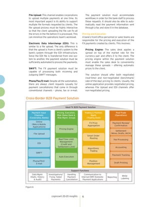 File Upload: This channel enables corporations
to upload multiple payments at one time. Its
most important aspect is its ability to support
multiple file formats requested by clients. The
file upload process must be highly interactive
so that the client uploading the file can fix all
the errors in the file before it is processed. This
can minimize the operations team’s workload.
Electronic Data Interchange (EDI): This is
similar to a file upload. The only difference is
that the upload is from a client’s system to the
bank’s system through the EDI infrastructure.
Since the EDI file is transferred from one system to another, the payment solution must be
sufficiently automated to process the payments.

The payment solution must accommodate
workflows in order for the bank staff to process
these requests. It should also be able to automatically read the payment information sent
through a fax and store it in the database.
Pricing and Execution
A bank’s front-office personnel or sales teams are
responsible for the pricing and execution of the
FX payments created by clients. This involves:
Pricing Engine: The sales desk applies a
spread on top of the market rate for the
currency pair and offers it to the client. The
pricing engine within the payment solution
must enable the sales desk to conveniently
manage these spreads – offering automatic
prices to the client.

SWIFT: The FX payment solution must be
capable of processing both incoming and
outgoing SWIFT messages.

The solution should offer both negotiated
(real-time) and non-negotiated (benchmark/
rate-of-the-day) pricing to clients. Usually, the
online application provides negotiated pricing,
whereas File Upload and EDI channels offer
non-negotiated pricing.

Phone/Fax/E-mail: Despite all the automation,
there are always client requests (usually for
payment cancellations) that come in through
conventional channels – phone, fax or e-mail.

Cross-Border B2B Payment Solution
Ideal FX B2B Payment Solution
Payment Input
Channels
(Corporates, Banks)
Online
(Web & Mobile
Applications)

Pricing, Execution,
Risk (Sales Desk &
Risk Mgmt. Group)

Trading & Position
Mgmt.
(Trading Desk)
FX Price
Aggregation

Payment Review/
Confirmation

Pricing Engine

Settlement
(Wires, Drafts, IACH)

File Upload

EDI

Post-Trade
(Operations)

Smart Order
Routing

Real-Time Limit
Management
(Credit and
Settlement Limit)

Algorithmic
Trading

SWIFT

Fee Processing

Accounting

Payment Tracking

Auto Execution
Phone/FAX/
E-mail

Position
Management

Draft Printing

Support Functions
Data Mgmt.
(Static, History
& Audit)

Investigations/
Fixing Failed
Payments

Handling
Payment
Cancellation

Communication to
Internal ERP/ Domestic
Payment Applications

Figure 6

cognizant 20-20 insights

6

Reporting

White
Labeling

 