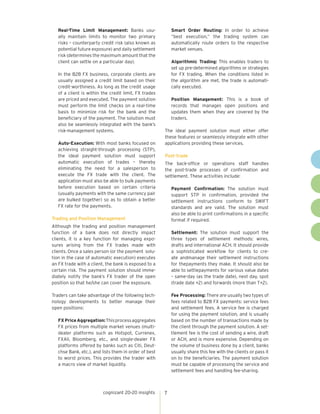 Real-Time Limit Management: Banks usually maintain limits to monitor two primary
risks – counterparty credit risk (also known as
potential future exposure) and daily settlement
risk (determines the maximum amount that the
client can settle on a particular day).
In the B2B FX business, corporate clients are
usually assigned a credit limit based on their
credit-worthiness. As long as the credit usage
of a client is within the credit limit, FX trades
are priced and executed. The payment solution
must perform the limit checks on a real-time
basis to minimize risk for the bank and the
beneficiary of the payment. The solution must
also be seamlessly integrated with the bank’s
risk-management systems.
Auto-Execution: With most banks focused on
achieving straight-through processing (STP),
the ideal payment solution must support
automatic execution of trades – thereby
eliminating the need for a salesperson to
execute the FX trade with the client. The
application must also be able to bulk payments
before execution based on certain criteria
(usually payments with the same currency pair
are bulked together) so as to obtain a better
FX rate for the payments.

	 Smart Order Routing: In order to achieve
“best execution,” the trading system can
automatically route orders to the respective
market venues.
	 Algorithmic Trading: This enables traders to
set up pre-determined algorithms or strategies
for FX trading. When the conditions listed in
the algorithm are met, the trade is automatically executed.
	 Position Management: This is a book of
records that manages open positions and
updates them when they are covered by the
traders.
The ideal payment solution must either offer
these features or seamlessly integrate with other
applications providing these services.
Post-trade
The back-office or operations staff handles
the post-trade processes of confirmation and
settlement. These activities include:
	

Trading and Position Management
Although the trading and position management
function of a bank does not directly impact
clients, it is a key function for managing exposures arising from the FX trades made with
clients. Once a sales person (or the payment solution in the case of automatic execution) executes
an FX trade with a client, the bank is exposed to a
certain risk. The payment solution should immediately notify the bank’s FX trader of the open
position so that he/she can cover the exposure.
Traders can take advantage of the following technology developments to better manage their
open positions:
	

	Settlement: The solution must support the
three types of settlement methods: wires,
drafts and international ACH. It should provide
a sophisticated workflow for clients to create andmanage their settlement instructions
for thepayments they make. It should also be
able to settlepayments for various value dates
– same-day (as the trade date), next day, spot
(trade date +2) and forwards (more than T+2).
	

FX Price Aggregation: This process aggregates
FX prices from multiple market venues (multidealer platforms such as Hotspot, Currenex,
FXAll, Bloomberg, etc., and single-dealer FX
platforms offered by banks such as Citi, Deutchse Bank, etc.), and lists them in order of best
to worst prices. This provides the trader with
a macro view of market liquidity.

cognizant 20-20 insights

Payment Confirmation: The solution must
support STP in confirmation, provided the
settlement instructions conform to SWIFT
standards and are valid. The solution must
also be able to print confirmations in a specific
format if required.

7

Fee Processing: There are usually two types of
fees related to B2B FX payments: service fees
and settlement fees. A service fee is charged
for using the payment solution, and is usually
based on the number of transactions made by
the client through the payment solution. A settlement fee is the cost of sending a wire, draft
or ACH, and is more expensive. Depending on
the volume of business done by a client, banks
usually share this fee with the clients or pass it
on to the beneficiaries. The payment solution
must be capable of processing the service and
settlement fees and handling fee-sharing.

 