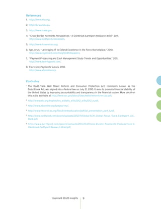 References
1.	 http://www.wto.org.
2.	 http://ec.europa.eu.
3.	 http://www.trade.gov.
4.	 “Cross-Border Payments Perspectives - A Glenbrook Earthport Research Brief.” 2011.
http://www.earthport.com/assets.
5.	 http://www.frbservices.org.
6.	 Iyer, Arun. “Leveraging IT to Extend Excellence in the Forex Marketplace.” 2010.
http://www.cognizant.com/InsightsWhitepapers.
7.	 “Payment Processing and Cash Management Study Trends and Opportunities.” 2011.
http://www.bearingpoint.com.
8.	 Electronic Payments Survey, 2010.
http://www.afponline.org.

Footnotes
	The Dodd-Frank Wall Street Reform and Consumer Protection Act, commonly known as the
Dodd-Frank Act, was signed into a federal law on July 21, 2010. It aims to promote financial stability of
the United States by improving accountability and transparency in the financial system. More detail on
this act is available at http://www.sec.gov/about/laws/wallstreetreform-cpa.pdf.

1

	 http://www.wto.org/english/res_e/statis_e/its2012_e/its2012_e.pdf.

2

	 http://www.afponline.org/epaysurvey/.

3

4

	 http://www.frbservices.org/files/eventseducation/pdf/iat_presentation_part_1.pdf.

	 http://www.earthport.com/assets/uploads/2012/11/Global-ACH_Global_Focus_Track_Earthport_U.S._
Bank.pdf.

5

	 http://www.earthport.com/assets/uploads/2012/03/Cross-Border-Payments-Perspectives-AGlenbrook-Earthport-Research-Brief.pdf.

6

cognizant 20-20 insights

9

 