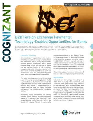 •	

Cognizant 20-20 Insights

B2B Foreign Exchange Payments:
Technology-Enabled Opportunities for Banks
Banks looking to increase their share of the FX payments business must
focus on developing an advanced payments solution.
Executive Summary
Corporate treasury organizations within multinational corporations must manage foreign exchange
(FX) transactions with a variety of participants,
including vendors, shareholders and a global
employee base. In their hunt for ways to reduce
cost and improve efficiency in the transactionmanagement process, corporations partner with
global banks to handle their FX needs. Small and
medium-sized banks also form partnerships with
global banks to offer FX services to their clients.
This paper provides an overview of the operating
model followed by some leading banks in the FX
payments business. It also discusses some of the
key hurdles faced by banks’ front- and back-office
divisions, which provide FX payments services to
clients. Finally, the paper lists the key processes
and functions that should be part of a bank’s FX
solution.
Maintaining pricing transparency and offering
different pricing methods, including negotiated
pricing for FX payments, are the primary challenges faced by front offices. Back offices are
tasked with reducing the cost of payments by

cognizant 20-20 insights | january 2014

considering alternatives to wire transfers. Offering same-day settlement for applicable currencies
within a specific geography is another requirement that back offices are trying to address. In
addition to these issues, regulatory developments
such as the Dodd-Frank Act1 have compelled
banks to enforce greater transparency in FX pricing and impose tighter risk-monitoring controls.
These challenges are driving banks to innovate and
keep pace with evolving technology developments.

Introduction
Consumers are increasingly transacting on a
global basis – buying from e-commerce sites
across the globe and traveling, living and working overseas. As a result, businesses have been
forced to expand and strengthen their global supply chains. The World Trade Organization (WTO)
reports that since 2005, world merchandise trade
has grown by an average 3.7% annually, while the
global GDP has risen by 2.3%.2 This has boosted
volumes in terms of currency value and the number of foreign exchange (FX) transactions made
by businesses across the globe.

 