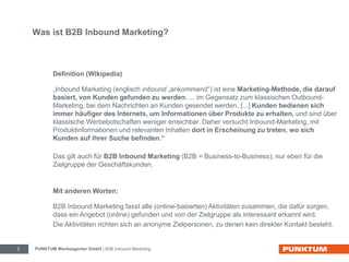 Was ist B2B Inbound Marketing? 
Definition (Wikipedia) 
„Inbound Marketing (englisch inbound „ankommend“) ist eine Marketing-Methode, die darauf 
basiert, von Kunden gefunden zu werden. ... im Gegensatz zum klassischen Outbound- 
Marketing, bei dem Nachrichten an Kunden gesendet werden. [...] Kunden bedienen sich 
immer häufiger des Internets, um Informationen über Produkte zu erhalten, und sind über 
klassische Werbebotschaften weniger erreichbar. Daher versucht Inbound-Marketing, mit 
Produktinformationen und relevanten Inhalten dort in Erscheinung zu treten, wo sich 
Kunden auf ihrer Suche befinden.“ 
Das gilt auch für B2B Inbound Marketing (B2B = Business-to-Business), nur eben für die 
Zielgruppe der Geschäftskunden. 
Mit anderen Worten: 
B2B Inbound Marketing fasst alle (online-basierten) Aktivitäten zusammen, die dafür sorgen, 
dass ein Angebot (online) gefunden und von der Zielgruppe als interessant erkannt wird. 
Die Aktivitäten richten sich an anonyme Zielpersonen, zu denen kein direkter Kontakt besteht. 
PUNKTUM Werbeagentur GmbH 2 | B2B Inbound Marketing 
 