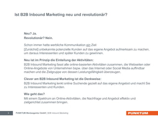 Ist B2B Inbound Marketing neu und revolutionär? 
Neu? Ja. 
Revolutionär? Nein. 
Schon immer hatte werbliche Kommunikation ein Ziel: 
[Zunächst] unbekannte potenzielle Kunden auf das eigene Angebot aufmerksam zu machen, 
um daraus Interessenten und später Kunden zu gewinnen. 
Neu ist im Prinzip die Einteilung der Aktivitäten: 
B2B Inbound Marketing fasst alle online-basierten Aktivitäten zusammen, die Webseiten oder 
Online-Angebote von Unternehmen bspw. über das Internet oder Social Media auffindbar 
machen und die Zielgruppe von dessen Leistungsfähigkeit überzeugen. 
Clever am B2B Inbound Marketing ist die Denkweise: 
B2B Inbound Marketing lenkt online Suchende gezielt auf das eigene Angebot und macht Sie 
zu Interessenten und Kunden. 
Wie geht das? 
Mit einem Spektrum an Online-Aktivitäten, die Nachfrage und Angebot effektiv und 
zielgerichtet zusammen bringen. 
PUNKTUM Werbeagentur GmbH 3 | B2B Inbound Marketing 
 