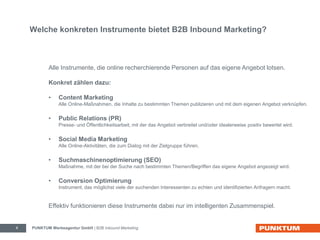 Welche konkreten Instrumente bietet B2B Inbound Marketing? 
Alle Instrumente, die online recherchierende Personen auf das eigene Angebot lotsen. 
Konkret zählen dazu: 
• Content Marketing 
Alle Online-Maßnahmen, die Inhalte zu bestimmten Themen publizieren und mit dem eigenen Angebot verknüpfen. 
• Public Relations (PR) 
Presse- und Öffentlichkeitsarbeit, mit der das Angebot verbreitet und/oder idealerweise positiv bewertet wird. 
• Social Media Marketing 
Alle Online-Aktivitäten, die zum Dialog mit der Zielgruppe führen. 
• Suchmaschinenoptimierung (SEO) 
Maßnahme, mit der bei der Suche nach bestimmten Themen/Begriffen das eigene Angebot angezeigt wird. 
• Conversion Optimierung 
Instrument, das möglichst viele der suchenden Interessenten zu echten und identifizierten Anfragern macht. 
Effektiv funktionieren diese Instrumente dabei nur im intelligenten Zusammenspiel. 
PUNKTUM Werbeagentur GmbH 4 | B2B Inbound Marketing 
 