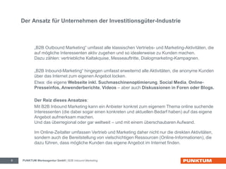 Der Ansatz für Unternehmen der Investitionsgüter-Industrie 
„B2B Outbound Marketing“ umfasst alle klassischen Vertriebs- und Marketing-Aktivitäten, die 
auf mögliche Interessenten aktiv zugehen und so idealerweise zu Kunden machen. 
Dazu zählen: vertriebliche Kaltakquise, Messeauftritte, Dialogmarketing-Kampagnen. 
„B2B Inbound-Marketing“ hingegen umfasst erweiternd alle Aktivitäten, die anonyme Kunden 
über das Internet zum eigenen Angebot locken. 
Etwa: die eigene Webseite inkl. Suchmaschinenoptimierung, Social Media, Online- 
Presseinfos, Anwenderberichte, Videos – aber auch Diskussionen in Foren oder Blogs. 
Der Reiz dieses Ansatzes: 
Mit B2B Inbound Marketing kann ein Anbieter konkret zum eigenem Thema online suchende 
Interessenten (die dabei sogar einen konkreten und aktuellen Bedarf haben) auf das eigene 
Angebot aufmerksam machen. 
Und das überregional oder gar weltweit – und mit einem überschaubaren Aufwand. 
Im Online-Zeitalter umfassen Vertrieb und Marketing daher nicht nur die direkten Aktivitäten, 
sondern auch die Bereitstellung von vielschichtigen Ressourcen (Online-Informationen), die 
dazu führen, dass mögliche Kunden das eigene Angebot im Internet finden. 
PUNKTUM Werbeagentur GmbH 6 | B2B Inbound Marketing 
 