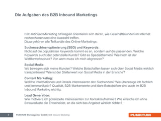 Die Aufgaben des B2B Inbound Marketings 
B2B Inbound Marketing Strategien orientieren sich daran, wie Geschäftskunden im Internet 
recherchieren und eine Auswahl treffen. 
Dazu gehören alle Teilkanäle des Online-Marketings: 
Suchmaschinenoptimierung (SEO) und Keywords: 
Nicht auf die populärsten Keywords kommt es an, sondern auf die passenden. Welche 
Keywords sucht der potenzielle Kunde? Gibt es Spezialthemen? Wie hoch ist der 
Wettbewerbsdruck? Von wem muss ich mich abgrenzen? 
Social Media: 
Wo bewegen sich meine Kunden? Welche Botschaften lassen sich über Social Media wirklich 
transportieren? Wie ist der Stellenwert von Social Media in der Branche? 
Content Marketing: 
Welche Informationen und Details interessieren den Suchenden? Wie überzeuge ich fachlich 
und kommunikativ? Qualität, B2B-Markenwerte und klare Botschaften sind auch im B2B 
Inbound Marketing wichtig. 
Lead Generation: 
Wie motiviere ich potenzielle Interessenten zur Kontaktaufnahme? Wie erreiche ich ohne 
Streuverluste die Entscheider, an die sich das Angebot wirklich richtet? 
PUNKTUM Werbeagentur GmbH 8 | B2B Inbound Marketing 
 