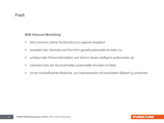 Fazit 
B2B Inbound Marketing 
 führt anonym online Suchende zum eigenen Angebot 
 erweitert den Vertrieb und führt ihm gezielt potenzielle Kunden zu 
 umfasst alle Online-Aktivitäten und stimmt diese intelligent aufeinander ab 
 orientiert sich am Suchverhalten potenzieller Kunden im Netz 
 ist ein hocheffiziente Methode, um Interessenten mit konkretem Bedarf zu erreichen 
PUNKTUM Werbeagentur GmbH 9 | B2B Inbound Marketing 
 