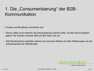 1. Die „Consumerisierung“ der B2B-
    Kommunikation

  • Privates und Berufliches vermischen sich

  • Warum sollte es da weiterhin die Unterscheidung zwischen B2B- und B2C-Kommunikation
    geben? Die Grenzen zwischen B2B und B2C lösen sich auf

  • Technikunternehmen kämpfen ebenso wie Consumer-Marken auf allen Medienwegen um die
    Aufmerksamkeit der Öffentlichkeit




17.02.2012                           STORYMAKER TÜBINGEN | PEKING                     Seite 2
 