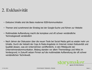 2. Exklusivität

  • Exklusive Inhalte sind die Basis moderner B2B-Kommunikation

  • Themen sind zunehmend der Einstieg bei der Google-Suche und führen zur Website

  • Multimediale Aufbereitung macht die komplexe und oft schwer verständliche
    Technologiewelt verständlich

  • Nach Jahren der Diskussion über die neuen Tools bei Social Media geht es wieder mehr um
    Inhalte. Durch die Vielzahl der Copy & Paste-Angebote im Internet rücken Exklusivität und
    Qualität dessen, was ein Unternehmen veröffentlicht, in den Mittelpunkt der
    Unternehmenskommunikation. Bislang standen vor allem Themenblogs und Wikis im
    Vordergrund; in Zukunft setzen Firmen auf die multimediale Aufbereitung der oft schwer
    verständlichen Technikwelt.




17.02.2012                           STORYMAKER TÜBINGEN | PEKING                         Seite 3
 