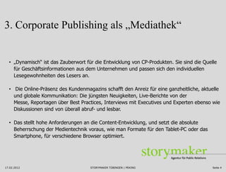 3. Corporate Publishing als „Mediathek“


  • „Dynamisch“ ist das Zauberwort für die Entwicklung von CP-Produkten. Sie sind die Quelle
    für Geschäftsinformationen aus dem Unternehmen und passen sich den individuellen
    Lesegewohnheiten des Lesers an.

  • Die Online-Präsenz des Kundenmagazins schafft den Anreiz für eine ganzheitliche, aktuelle
    und globale Kommunikation: Die jüngsten Neuigkeiten, Live-Berichte von der
    Messe, Reportagen über Best Practices, Interviews mit Executives und Experten ebenso wie
    Diskussionen sind von überall abruf- und lesbar.

  • Das stellt hohe Anforderungen an die Content-Entwicklung, und setzt die absolute
    Beherrschung der Medientechnik voraus, wie man Formate für den Tablet-PC oder das
    Smartphone, für verschiedene Browser optimiert.




17.02.2012                           STORYMAKER TÜBINGEN | PEKING                         Seite 4
 