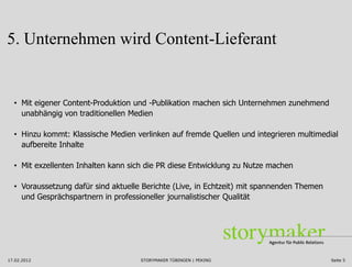 5. Unternehmen wird Content-Lieferant


  • Mit eigener Content-Produktion und -Publikation machen sich Unternehmen zunehmend
    unabhängig von traditionellen Medien

  • Hinzu kommt: Klassische Medien verlinken auf fremde Quellen und integrieren multimedial
    aufbereite Inhalte

  • Mit exzellenten Inhalten kann sich die PR diese Entwicklung zu Nutze machen

  • Voraussetzung dafür sind aktuelle Berichte (Live, in Echtzeit) mit spannenden Themen
    und Gesprächspartnern in professioneller journalistischer Qualität




17.02.2012                           STORYMAKER TÜBINGEN | PEKING                          Seite 5
 