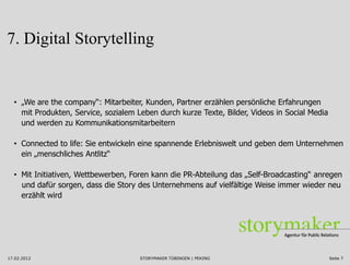 7. Digital Storytelling


  • „We are the company“: Mitarbeiter, Kunden, Partner erzählen persönliche Erfahrungen
    mit Produkten, Service, sozialem Leben durch kurze Texte, Bilder, Videos in Social Media
    und werden zu Kommunikationsmitarbeitern

  • Connected to life: Sie entwickeln eine spannende Erlebniswelt und geben dem Unternehmen
    ein „menschliches Antlitz“

  • Mit Initiativen, Wettbewerben, Foren kann die PR-Abteilung das „Self-Broadcasting“ anregen
    und dafür sorgen, dass die Story des Unternehmens auf vielfältige Weise immer wieder neu
    erzählt wird




17.02.2012                            STORYMAKER TÜBINGEN | PEKING                             Seite 7
 