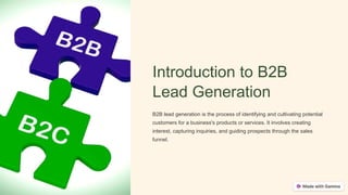 Introduction to B2B
Lead Generation
B2B lead generation is the process of identifying and cultivating potential
customers for a business's products or services. It involves creating
interest, capturing inquiries, and guiding prospects through the sales
funnel.
 