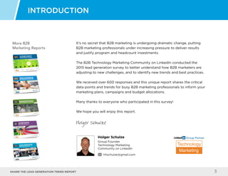 Share the LEAD GENERATION TREND Report 3
Holger Schulze
Group Founder
Technology Marketing
Community on LinkedIn
hhschulze@gmail.com
Technology
Marketing
Group Partner
More B2B
Marketing Reports
It’s no secret that B2B marketing is undergoing dramatic change, putting
B2B marketing professionals under increasing pressure to deliver results
and justify program and headcount investments.
The B2B Technology Marketing Community on LinkedIn conducted the
2015 lead generation survey to better understand how B2B marketers are
adjusting to new challenges, and to identify new trends and best practices.
We received over 600 responses and this unique report shares the critical
data points and trends for busy B2B marketing professionals to inform your
marketing plans, campaigns and budget allocations.
Many thanks to everyone who participated in this survey!
We hope you will enjoy this report.
Holger Schulze
INTRODUCTION
 
