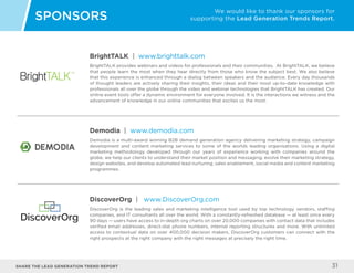 Share the LEAD GENERATION TREND Report 31
BrightTALK | www.brighttalk.com
BrightTALK provides webinars and videos for professionals and their communities. At BrightTALK, we believe
that people learn the most when they hear directly from those who know the subject best. We also believe
that this experience is enhanced through a dialog between speakers and the audience. Every day thousands
of thought leaders are actively sharing their insights, their ideas and their most up-to-date knowledge with
professionals all over the globe through the video and webinar technologies that BrightTALK has created. Our
online event tools offer a dynamic environment for everyone involved. It is the interactions we witness and the
advancement of knowledge in our online communities that excites us the most.
Demodia | www.demodia.com
Demodia is a multi-award winning B2B demand generation agency delivering marketing strategy, campaign
development and content marketing services to some of the worlds leading organisations. Using a digital
marketing methodology developed through our years of experience working with companies around the
globe, we help our clients to understand their market position and messaging, evolve their marketing strategy,
design websites, and develop automated lead nurturing, sales enablement, social media and content marketing
programmes.
SPONSORS
We would like to thank our sponsors for
supporting the Lead Generation Trends Report.
DiscoverOrg | www.DiscoverOrg.com
DiscoverOrg is the leading sales and marketing intelligence tool used by top technology vendors, staffing
companies, and IT consultants all over the world. With a constantly-refreshed database — at least once every
90 days — users have access to in-depth org charts on over 20,000 companies with contact data that includes
verified email addresses, direct-dial phone numbers, internal reporting structures and more. With unlimited
access to contextual data on over 400,000 decision makers, DiscoverOrg customers can connect with the
right prospects at the right company with the right messages at precisely the right time.
 
