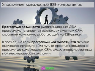 Программа лояльности (мотивационные CRM
программы) становится важным элементом CRM-
стратегии компании, работающей на B2B-рынке.
В последние годы программы лояльности B2B активно
эволюционируют, пройдя путь от простых каталогов с
призами до комплексных CRM-схем, интегрированным
в бизнес-процессы компании.
Управление лояльностью B2B-контрагентов
 