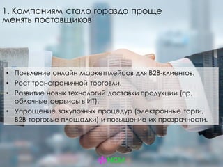 1. Компаниям стало гораздо проще
менять поставщиков
• Появление онлайн маркетплейсов для B2B-клиентов.
• Рост трансграничной торговли.
• Развитие новых технологий доставки продукции (пр,
облачные сервисы в ИТ).
• Упрощение закупочных процедур (электронные торги,
B2B-торговые площадки) и повышение их прозрачности.
 