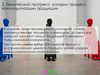 2. Технический прогресс ускорил процесс
коммодитизации продукции
В условиях, когда производители используют схожие
производственные процессы и технологии, остается все
меньшей различий между продукцией и ценовыми
предложениями конкурентов.
При прочих равных выбор B2B-клиентов зависит от
воспринимаемой ценности бренда и уровня доверия
между конкретными сотрудниками.
 