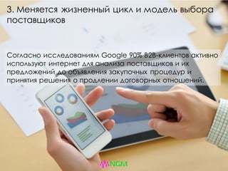 3. Меняется жизненный цикл и модель выбора
поставщиков
Согласно исследованиям Google 90% B2B-клиентов активно
используют интернет для анализа поставщиков и их
предложений до объявления закупочных процедур и
принятия решения о продлении договорных отношений.
 