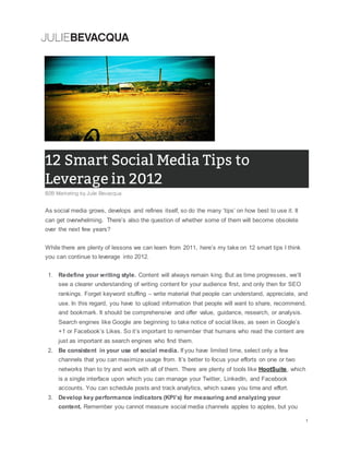As social media grows, develops and refines itself, so do the many ‘tips’ on how best to use it. It
can get overwhelming. There’s also the question of whether some of them will become obsolete
over the next few years?
While there are plenty of lessons we can learn from 2011, here’s my take on 12 smart tips I think
you can continue to leverage into 2012.
1. Redefine your writing style. Content will always remain king. But as time progresses, we’ll
see a clearer understanding of writing content for your audience first, and only then for SEO
rankings. Forget keyword stuffing – write material that people can understand, appreciate, and
use. In this regard, you have to upload information that people will want to share, recommend,
and bookmark. It should be comprehensive and offer value, guidance, research, or analysis.
Search engines like Google are beginning to take notice of social likes, as seen in Google’s
+1 or Facebook’s Likes. So it’s important to remember that humans who read the content are
just as important as search engines who find them.
2. Be consistent in your use of social media. If you have limited time, select only a few
channels that you can maximize usage from. It’s better to focus your efforts on one or two
networks than to try and work with all of them. There are plenty of tools like HootSuite, which
is a single interface upon which you can manage your Twitter, LinkedIn, and Facebook
accounts. You can schedule posts and track analytics, which saves you time and effort.
3. Develop key performance indicators (KPI’s) for measuring and analyzing your
content. Remember you cannot measure social media channels apples to apples, but you
 