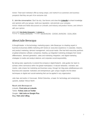 Action: Treat each individual offer as being unique, and market it so customers and business
prospects feel they are part of an exclusive club.
5. Join the conversation: Don’t be shy. Use forums and sites like LinkedIn to share knowledge
and opinions with your groups, build your reputation, and promote your company.
Action: Initiate and follow discussions on LinkedIn, and industry and product forums, and chime in
with your opinion.
POSTED IN: SOCIAL MARKETING / TAGGED: B2B MARKETING, CONTENT MARKETING, SOCIAL MEDIA
A thought-leader in the technology marketing space, Julie Bevacqua is a leading expert in
business-to-business (B2B) marketing with hands-on executive experience in corporate, industry,
and product marketing; demand management; and social media. She has held executive positions
at global enterprise software companies, heading up integrated marketing strategies from brand
differentiation, demand generation, sales and marketing integration, and digital marketing
strategies to media and analyst relations and corporate social responsibility.
By taking every opportunity to extend the company’s digital footprint, Julie guides her team to
achieve online dominance within the global marketplace. A natural networker, motivator and
mentor, Julie shares her marketing and business savvy through her blog www.JulieBevacqua.com.
Business and corporate marketers and entrepreneurs gain unique insights into the latest
techniques on digital and social marketing that can be applied in any organization.
Julie lives and works in Vancouver, British Columbia, a haven for technology and enterprising
upstarts, dubbed ‘Silicon North’.
Reach Julie Bevacqua at:
LinkedIn: Find Julie on LinkedIn
Twitter: Follow Julie on Twitter
Google+: Add Julie on Google Plus
Blog: Visit Julie’sBlog
 