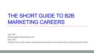 THE SHORT GUIDE TO B2B
MARKETING CAREERS
Josh Hill
MarketingRockstarGuides.com
May 2017
Original Post: https://www.marketingrockstarguides.com/careers-b2b-marketing-primer-2833/
 