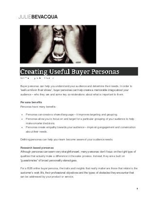 Buyer personas can help you understand your audience and determine their needs. In order to
“walk a mile in their shoes”, buyer personas can help create a memorable image about your
audience – who they are and some key considerations about what is important to them.
Persona benefits
Personas have many benefits:
 Personas can create a shared language – it improves targeting and grouping.
 Personas allow you to focus on and target for a particular grouping of your audience to help
make smarter decisions.
 Personas create empathy towards your audience – improving engagement and conversation
about their needs.
Defining personas can help your team become aware of your audience needs.
Research based personas
Although personas can seem very straightforward, many personas don’t focus on the right type of
qualities that actually make a difference in the sales process. Instead, they are a built on
“guesstimates” of broad personality stereotypes.
For a B2B online buyer persona, the traits and insights that really matter are those that relate to the
customer’s work life, their professional objectives and the types of obstacles they encounter that
can be addressed by your product or service.
 