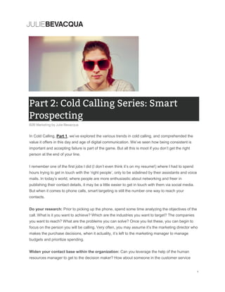 In Cold Calling, Part 1, we’ve explored the various trends in cold calling, and comprehended the
value it offers in this day and age of digital communication. We’ve seen how being consistent is
important and accepting failure is part of the game. But all this is moot if you don’t get the right
person at the end of your line.
I remember one of the first jobs I did (I don’t even think it’s on my resume!) where I had to spend
hours trying to get in touch with the ‘right people’, only to be sidelined by their assistants and voice
mails. In today’s world, where people are more enthusiastic about networking and freer in
publishing their contact details, it may be a little easier to get in touch with them via social media.
But when it comes to phone calls, smart targeting is still the number one way to reach your
contacts.
Do your research: Prior to picking up the phone, spend some time analyzing the objectives of the
call. What is it you want to achieve? Which are the industries you want to target? The companies
you want to reach? What are the problems you can solve? Once you list these, you can begin to
focus on the person you will be calling. Very often, you may assume it’s the marketing director who
makes the purchase decisions, when it actuality, it’s left to the marketing manager to manage
budgets and prioritize spending.
Widen your contact base within the organization: Can you leverage the help of the human
resources manager to get to the decision maker? How about someone in the customer service
 
