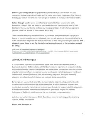 Practice your sales pitch: Never go blind into a phone call as you can stumble and lose
momentum. Instead, practice each sales pitch no matter how cheesy it may seem. Use the mirror
to study your posture and tone and if you can get an audience to hear you out, then even better.
Follow through: Use the speed and efficiency of an email to follow up your sales pitch.
Remember to keep it short and sweet as many executives read their communication off their
blackberry. Convey your thanks, reinforce your message and sign off with what you agreed to
(another phone call, an offer to send material across etc).
There’s more to a two way conversation than to just deliver your practiced spiel. Engage your
listener in your conversation, get him interested, have him ask questions…the more involved he is
in the conversation, the greater the chances he will ask to meet with you or see your products. And
above all, never forget to ask for the deal or get a commitment as to the next steps you will
be taking.
POSTED IN: REVENUE PERFORMANCE MANAGEMENT / TAGGED: COLD CALLING, MARKETING & SALES
ALIGNMENT,SALES EFFECTIVENESS, SALES ENABLEMENT
A thought-leader in the technology marketing space, Julie Bevacqua is a leading expert in
business-to-business (B2B) marketing with hands-on executive experience in corporate, industry,
and product marketing; demand management; and social media. She has held executive positions
at global enterprise software companies, heading up integrated marketing strategies from brand
differentiation, demand generation, sales and marketing integration, and digital marketing
strategies to media and analyst relations and corporate social responsibility.
By taking every opportunity to extend the company’s digital footprint, Julie guides her team to
achieve online dominance within the global marketplace. A natural networker, motivator and
mentor, Julie shares her marketing and business savvy through her blog www.JulieBevacqua.com.
Business and corporate marketers and entrepreneurs gain unique insights into the latest
techniques on digital and social marketing that can be applied in any organization.
Julie lives and works in Vancouver, British Columbia, a haven for technology and enterprising
upstarts, dubbed ‘Silicon North’.
Reach Julie Bevacqua at:
 