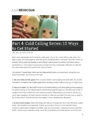 Most smart salespeople set themselves a daily goal – five or ten or even fifteen calls a day, five
days a week. But what happens when this goal is multiplied within a company? And then, within an
industry? We’ve seen the benefits of cold calling in earlier posts I’ve written, but there is also a
downside to it – the prospect can get very annoyed if he has a few people calling him to offer him
the same sales spiel and to sell him the same products.
Let’s look at 10 great ideas which can be implemented to grow your lead base, strengthen your
phone techniques, and clinch you the sale.
1. Set your daily activity goals: Plan a routine which is encouraging and achievable. As a further
motivation, it’s better to set smaller goals which are easy to reach before moving on to larger tasks.
2. Focus on leads: It’s often said the key to successful selling is not about getting more prospects,
but about focusing on the right prospects. By following targeted leads, you are able to get closer to
prospects that want, understand, and need your product. While doing your research, ensure you
cover these questions: Do they have the authority to make the purchase? Do they have a need? Is
the timing correct? And do they have the budget, or has it already been allocated?
3. Invest in technology: Sales technology can help you manage your time more efficiently, qualify
leads, and complete your paperwork, freeing up your day to focus on more important tasks.
Customer relationship management (CRM), sales force automation, enterprise resource planning
(ERP), and of course, websites, email, voice mail, and tablets and mobile phones, all of them are
 