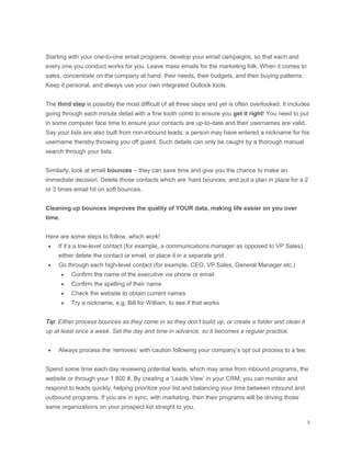 Starting with your one-to-one email programs, develop your email campaigns, so that each and
every one you conduct works for you. Leave mass emails for the marketing folk. When it comes to
sales, concentrate on the company at hand, their needs, their budgets, and their buying patterns.
Keep it personal, and always use your own integrated Outlook tools.
The third step is possibly the most difficult of all three steps and yet is often overlooked. It includes
going through each minute detail with a fine tooth comb to ensure you get it right! You need to put
in some computer face time to ensure your contacts are up-to-date and their usernames are valid.
Say your lists are also built from non-inbound leads; a person may have entered a nickname for his
username thereby throwing you off guard. Such details can only be caught by a thorough manual
search through your lists.
Similarly, look at email bounces – they can save time and give you the chance to make an
immediate decision. Delete those contacts which are ‘hard bounces, and put a plan in place for a 2
or 3 times email hit on soft bounces.
Cleaning up bounces improves the quality of YOUR data, making life easier on you over
time.
Here are some steps to follow, which work!
 If it’s a low-level contact (for example, a communications manager as opposed to VP Sales),
either delete the contact or email, or place it in a separate grid.
 Go through each high-level contact (for example, CEO, VP Sales, General Manager etc.)
 Confirm the name of the executive via phone or email
 Confirm the spelling of their name
 Check the website to obtain current names
 Try a nickname, e.g. Bill for William, to see if that works
Tip: Either process bounces as they come in so they don’t build up, or create a folder and clean it
up at least once a week. Set the day and time in advance, so it becomes a regular practice.
 Always process the ‘removes’ with caution following your company’s opt out process to a tee.
Spend some time each day reviewing potential leads, which may arise from inbound programs, the
website or through your 1 800 #. By creating a ‘Leads View’ in your CRM, you can monitor and
respond to leads quickly, helping prioritize your list and balancing your time between inbound and
outbound programs. If you are in sync, with marketing, then their programs will be driving those
same organizations on your prospect list straight to you.
 