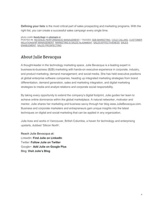 Defining your lists is the most critical part of sales prospecting and marketing programs. With the
right list, you can create a successful sales campaign every single time.
POSTED IN: REVENUE PERFORMANCE MANAGEMENT / TAGGED: B2B MARKETING, COLD CALLING, CUSTOMER
RELATIONSHIP MANAGEMENT, MARKETING & SALES ALIGNMENT, SALES EFFECTIVENESS, SALES
ENABLEMENT, SALES PROSPECTING
A thought-leader in the technology marketing space, Julie Bevacqua is a leading expert in
business-to-business (B2B) marketing with hands-on executive experience in corporate, industry,
and product marketing; demand management; and social media. She has held executive positions
at global enterprise software companies, heading up integrated marketing strategies from brand
differentiation, demand generation, sales and marketing integration, and digital marketing
strategies to media and analyst relations and corporate social responsibility.
By taking every opportunity to extend the company’s digital footprint, Julie guides her team to
achieve online dominance within the global marketplace. A natural networker, motivator and
mentor, Julie shares her marketing and business savvy through her blog www.JulieBevacqua.com.
Business and corporate marketers and entrepreneurs gain unique insights into the latest
techniques on digital and social marketing that can be applied in any organization.
Julie lives and works in Vancouver, British Columbia, a haven for technology and enterprising
upstarts, dubbed ‘Silicon North’.
Reach Julie Bevacqua at:
LinkedIn: Find Julie on LinkedIn
Twitter: Follow Julie on Twitter
Google+: Add Julie on Google Plus
Blog: Visit Julie’s Blog
 