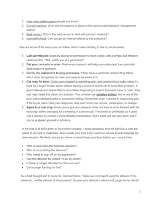 2. How many sales/support people are there?
3. Current systems: What are the systems in place at the various sales/account management
teams?
4. Best contact: Who is the best person to start with (at each division)?
5. Internal Referral: Can you get an internal referral to this executive?
Here are some of the steps you can follow, which make climbing to the top much easier:
1. Gain permission: Begin by asking for permission to have a chat, with a simple, but effective
statement like, “Did I catch you at a good time?”
2. Get your contacts in order: Preliminary research will help you understand the potentially
right people to approach.
3. Clarify the customer’s buying processes: If they have a particular protocol they follow,
which most companies do have, you need to be aware of it.
4. Dig deep for pain: Guide your prospect to admitting pain, and convert it to a dollar value.It’s
hard for a buyer to take action without having a vision of what to do to solve their problem. A
good salesperson knows that by accurately diagnosing a buyer’s business issue or ‘pain’, they
can help create this vision of a solution. This is known as ‘solution selling’ and is one of the
most acknowledged paths to successful selling. Remember when it comes to diagnosing pain,
if the buyer doesn’t like your diagnosis, they won’t trust your advice, prescription, or dosage.
5. Agree to a next step: Once you’ve got your research done, it’s time to move forward with the
next step; either arranging for a meeting or a phone call. The former is preferable as it gives
you a chance to conduct a more detailed presentation. But a sales call can also work well if
you’ve prepared yourself in advance.
In the end, it all boils down to the correct contacts – those prospects who will admit to a pain are
easier to convert to customers. Don’t waste your time if the customer refuses to acknowledge his
business pain. Similarly, ensure you have covered these questions before you move further:
 Who is involved in the business decision?
 Who is impacted by this decision?
 Who needs to sign off on the paperwork?
 Can this decision be vetoed? If so, by whom?
 Is there a budget allocated for this purpose?
 Can you get funding for this?
As a final thought and to quote W. Clement Stone, “Sales are contingent upon the attitude of the
salesman, not the attitude of the prospect”. So give your attitude a rehaul and go get some clients!
 