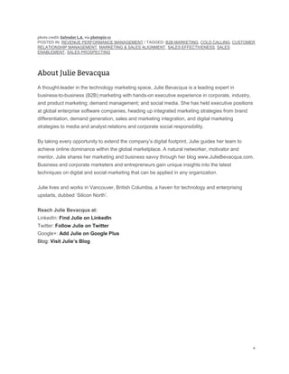 POSTED IN: REVENUE PERFORMANCE MANAGEMENT / TAGGED: B2B MARKETING, COLD CALLING, CUSTOMER
RELATIONSHIP MANAGEMENT, MARKETING & SALES ALIGNMENT, SALES EFFECTIVENESS, SALES
ENABLEMENT, SALES PROSPECTING
A thought-leader in the technology marketing space, Julie Bevacqua is a leading expert in
business-to-business (B2B) marketing with hands-on executive experience in corporate, industry,
and product marketing; demand management; and social media. She has held executive positions
at global enterprise software companies, heading up integrated marketing strategies from brand
differentiation, demand generation, sales and marketing integration, and digital marketing
strategies to media and analyst relations and corporate social responsibility.
By taking every opportunity to extend the company’s digital footprint, Julie guides her team to
achieve online dominance within the global marketplace. A natural networker, motivator and
mentor, Julie shares her marketing and business savvy through her blog www.JulieBevacqua.com.
Business and corporate marketers and entrepreneurs gain unique insights into the latest
techniques on digital and social marketing that can be applied in any organization.
Julie lives and works in Vancouver, British Columbia, a haven for technology and enterprising
upstarts, dubbed ‘Silicon North’.
Reach Julie Bevacqua at:
LinkedIn: Find Julie on LinkedIn
Twitter: Follow Julie on Twitter
Google+: Add Julie on Google Plus
Blog: Visit Julie’s Blog
 