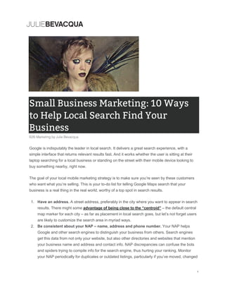 Google is indisputably the leader in local search. It delivers a great search experience, with a
simple interface that returns relevant results fast. And it works whether the user is sitting at their
laptop searching for a local business or standing on the street with their mobile device looking to
buy something nearby, right now.
The goal of your local mobile marketing strategy is to make sure you’re seen by these customers
who want what you’re selling. This is your to-do list for telling Google Maps search that your
business is a real thing in the real world, worthy of a top spot in search results.
1. Have an address. A street address, preferably in the city where you want to appear in search
results. There might some advantage of being close to the “centroid” – the default central
map marker for each city – as far as placement in local search goes, but let’s not forget users
are likely to customize the search area in myriad ways.
2. Be consistent about your NAP – name, address and phone number. Your NAP helps
Google and other search engines to distinguish your business from others. Search engines
get this data from not only your website, but also other directories and websites that mention
your business name and address and contact info. NAP discrepancies can confuse the bots
and spiders trying to compile info for the search engine, thus hurting your ranking. Monitor
your NAP periodically for duplicates or outdated listings, particularly if you’ve moved, changed
 