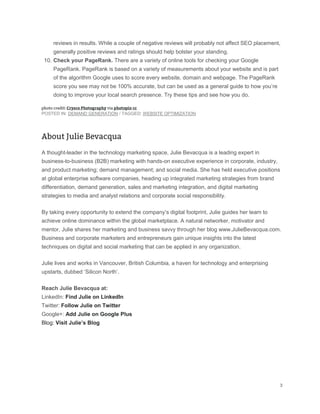 reviews in results. While a couple of negative reviews will probably not affect SEO placement,
generally positive reviews and ratings should help bolster your standing.
10. Check your PageRank. There are a variety of online tools for checking your Google
PageRank. PageRank is based on a variety of measurements about your website and is part
of the algorithm Google uses to score every website, domain and webpage. The PageRank
score you see may not be 100% accurate, but can be used as a general guide to how you’re
doing to improve your local search presence. Try these tips and see how you do.
POSTED IN: DEMAND GENERATION / TAGGED: WEBSITE OPTIMIZATION
A thought-leader in the technology marketing space, Julie Bevacqua is a leading expert in
business-to-business (B2B) marketing with hands-on executive experience in corporate, industry,
and product marketing; demand management; and social media. She has held executive positions
at global enterprise software companies, heading up integrated marketing strategies from brand
differentiation, demand generation, sales and marketing integration, and digital marketing
strategies to media and analyst relations and corporate social responsibility.
By taking every opportunity to extend the company’s digital footprint, Julie guides her team to
achieve online dominance within the global marketplace. A natural networker, motivator and
mentor, Julie shares her marketing and business savvy through her blog www.JulieBevacqua.com.
Business and corporate marketers and entrepreneurs gain unique insights into the latest
techniques on digital and social marketing that can be applied in any organization.
Julie lives and works in Vancouver, British Columbia, a haven for technology and enterprising
upstarts, dubbed ‘Silicon North’.
Reach Julie Bevacqua at:
LinkedIn: Find Julie on LinkedIn
Twitter: Follow Julie on Twitter
Google+: Add Julie on Google Plus
Blog: Visit Julie’s Blog
 