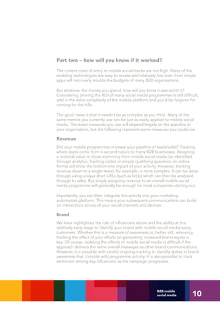 Part two – how will you know if it worked?
The current costs of entry to mobile social media are not high. Many of the
enabling technologies are easy to access and relatively low cost. Even simple
apps will not overly trouble the budgets of many B2B organisations.

But whatever the money you spend, how will you know it was worth it?
Considering proving the ROI of many social media programmes is still difficult,
add in the extra complexity of the mobile platform and you’d be forgiven for
running for the hills.

The good news is that it needn’t be as complex as you think. Many of the
same metrics you currently use can be just as easily applied to mobile social
media. The exact measures you use will depend largely on the specifics of
your organisation, but the following represent some measures you could use.

Revenue
Did your mobile programmes increase your pipeline of leads/sales? Tracking
where leads come from is second nature to many B2B businesses. Assigning
a notional value to those stemming from mobile social media (as identified
through analytics, tracking codes or simple qualifying questions on online
forms) will show the bottom-line impact of your activity. However, tracking
revenue down to a single tweet, for example, is more complex. It can be done
through using unique short URLs (such as bit.ly) which can then be analysed
through to sales. But simply assigning revenue to an overall mobile social
media programme will generally be enough for most companies starting out.

Importantly, you can then integrate this activity into your marketing
automation platform. This means your subsequent communications can build
on interactions across all your social channels and devices.

Brand
We have highlighted the role of influencers above and the ability at this
relatively early stage to identify your brand with mobile social media-savvy
customers. Whether this is a measure of awareness or, better still, relevancy,
tracking the effect of your efforts on generating increased brand equity is
key. Of course, isolating the effects of mobile social media is difficult if the
approach delivers the same overall messages as other brand communications.
However, it is possible with careful ongoing tracking to identify spikes in brand
awareness that coincide with programme activity. It is also possible to track
sentiment among key influencers as the campaign progresses.




                                                                             10
                                                         B2B mobile
                                                         social media
 