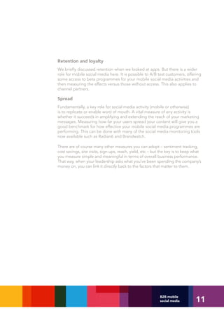 Retention and loyalty
We briefly discussed retention when we looked at apps. But there is a wider
role for mobile social media here. It is possible to A/B test customers, offering
some access to beta programmes for your mobile social media activities and
then measuring the effects versus those without access. This also applies to
channel partners.

Spread
Fundamentally, a key role for social media activity (mobile or otherwise)
is to replicate or enable word of mouth. A vital measure of any activity is
whether it succeeds in amplifying and extending the reach of your marketing
messages. Measuring how far your users spread your content will give you a
good benchmark for how effective your mobile social media programmes are
performing. This can be done with many of the social media monitoring tools
now available such as Radian6 and Brandwatch.

There are of course many other measures you can adopt – sentiment tracking,
cost savings, site visits, sign-ups, reach, yield, etc – but the key is to keep what
you measure simple and meaningful in terms of overall business performance.
That way, when your leadership asks what you’ve been spending the company’s
money on, you can link it directly back to the factors that matter to them.




                                                                                11
                                                           B2B mobile
                                                           social media
 