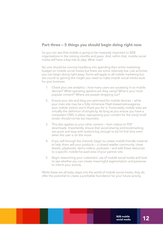 Part three – 5 things you should begin doing right now
So you can see that mobile is going to be massively important to B2B
organisations in the coming months and years. And, within that, mobile social
media will have a key role to play. What now?

No one should be running headlong into spending their entire marketing
budget on mobile social media but there are some relatively low cost activities
you can begin doing right away. Some will apply to all mobile marketing but
are crucial to gaining the insight you need to make mobile social media work
for your business.
  1.   Check your site analytics – how many users are accessing it via mobile
       devices? What operating systems are they using? What is your most
       popular content? Where are people dropping out?
  2.   Ensure your site and blog are optimised for mobile devices – while
       your main site may be a fully immersive Flash-based extravaganza,
       your mobile visitors won’t thank you for it. Fortunately, mobile sites are
       virtually the definition of simplicity. As long as you ensure you have a
       competent CMS in place, repurposing your content for the (very) small
       screen should not be too traumatic.
  3.   This also applies to your other content – from videos to PDF
       downloads. Importantly, ensure that social sharing and bookmarking
       are quick and easy with buttons big enough to be hit first time even
       when the user is on the move.
  4.   If you sell through the channel, begin to create mobile-friendly material
       to help them sell your products – a closed reseller community, cheat
       sheets, playbooks, demo videos, podcasts – and add these resources
       to a specific mobile-focused area of your partner site.
  5.   Begin researching your customers’ use of mobile social media and look
       to see whether you can create meaningful segmentation and personas
       to inform your activity.

While these are all baby steps into the world of mobile social media, they do
offer the potential to create a profitable foundation for your future activity.




                                                                             12
                                                         B2B mobile
                                                         social media
 